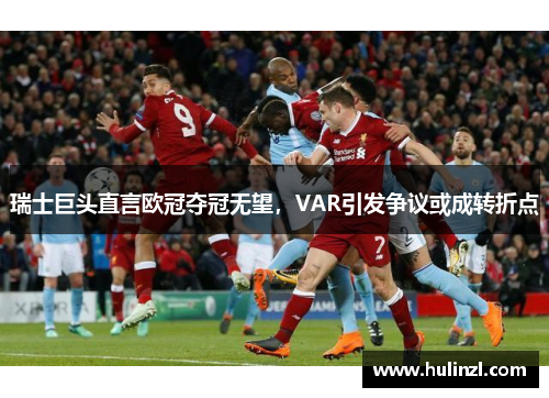 瑞士巨头直言欧冠夺冠无望，VAR引发争议或成转折点