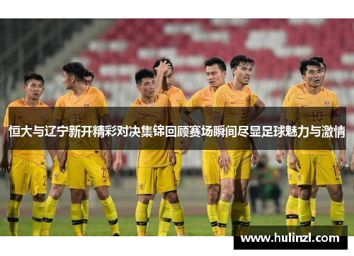 恒大与辽宁新开精彩对决集锦回顾赛场瞬间尽显足球魅力与激情