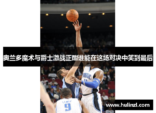 奥兰多魔术与爵士激战正酣谁能在这场对决中笑到最后